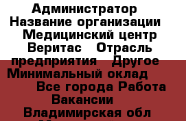 Администратор › Название организации ­ Медицинский центр Веритас › Отрасль предприятия ­ Другое › Минимальный оклад ­ 20 000 - Все города Работа » Вакансии   . Владимирская обл.,Муромский р-н